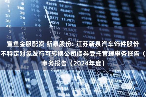 宣鱼金服配资 新泉股份: 江苏新泉汽车饰件股份有限公司向不特定对象发行可转换公司债券受托管理事务报告（2024年度）